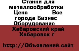 Станки для металлообработки › Цена ­ 20 000 - Все города Бизнес » Оборудование   . Хабаровский край,Хабаровск г.